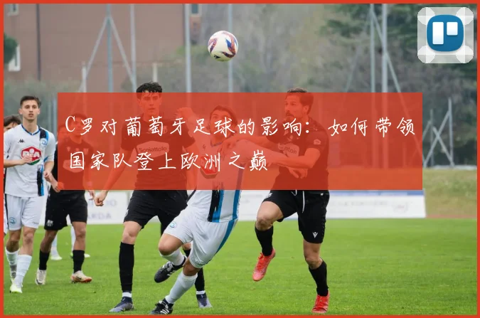 C罗对葡萄牙足球的影响：如何带领国家队登上欧洲之巅