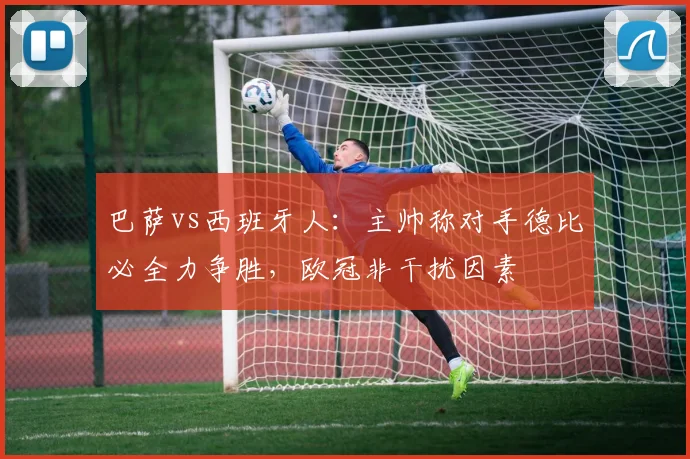 巴萨vs西班牙人：主帅称对手德比必全力争胜，欧冠非干扰因素