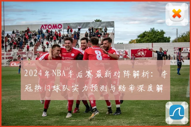 2024年NBA季后赛最新对阵解析：夺冠热门球队实力预测与赔率深度解读