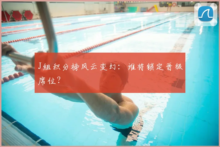 J组积分榜风云变幻：谁将锁定晋级席位？
