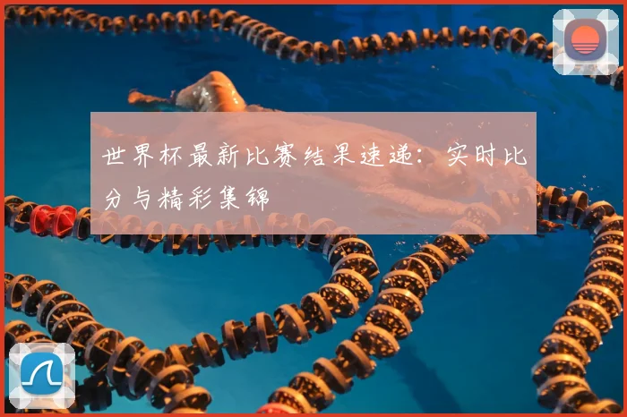 世界杯最新比赛结果速递：实时比分与精彩集锦
