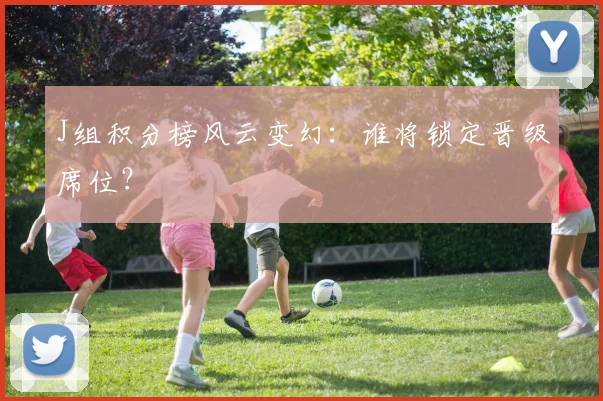 J组积分榜风云变幻：谁将锁定晋级席位？