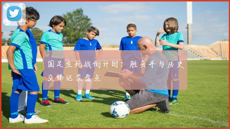 国足生死战倒计时：胜负手与历史交锋记录盘点