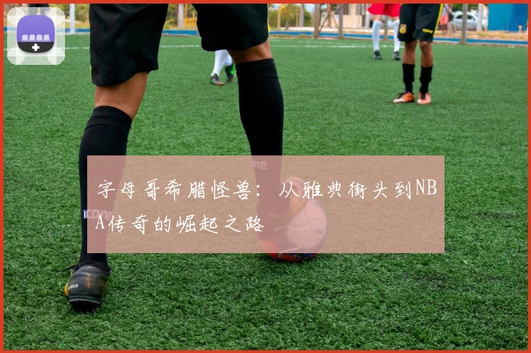 字母哥希腊怪兽：从雅典街头到NBA传奇的崛起之路