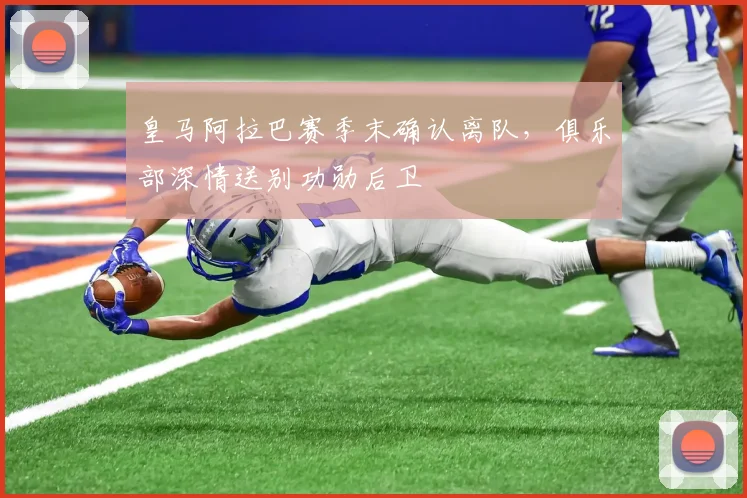 皇马阿拉巴赛季末确认离队,俱乐部深情送别功勋后卫