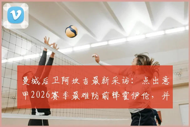 曼城后卫阿坎吉最新采访:点出意甲2026赛季最难防前锋霍伊伦,并解析科莫之战对争冠的真实影响