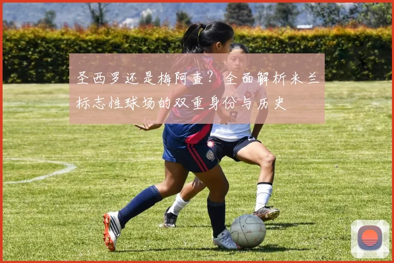 圣西罗还是梅阿查？全面解析米兰标志性球场的双重身份与历史