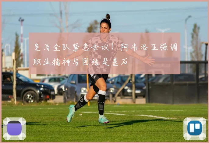 皇马全队紧急会议！阿韦洛亚强调职业精神与团结是基石