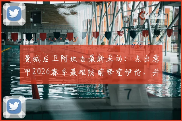 曼城后卫阿坎吉最新采访：点出意甲2026赛季最难防前锋霍伊伦，并解析科莫之战对争冠的真实影响