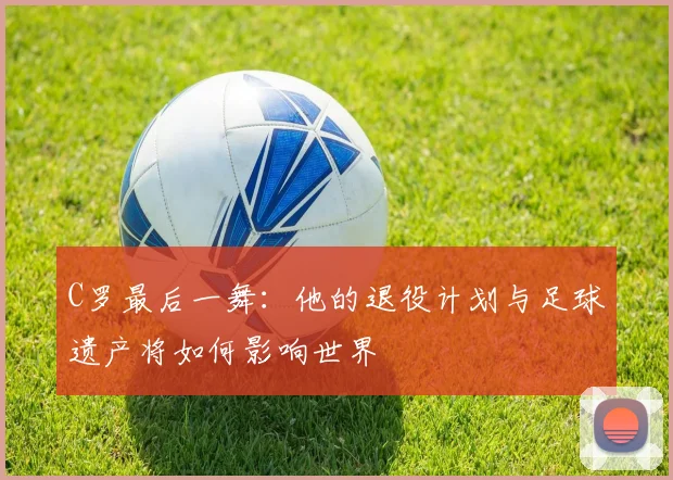 C罗最后一舞：他的退役计划与足球遗产将如何影响世界