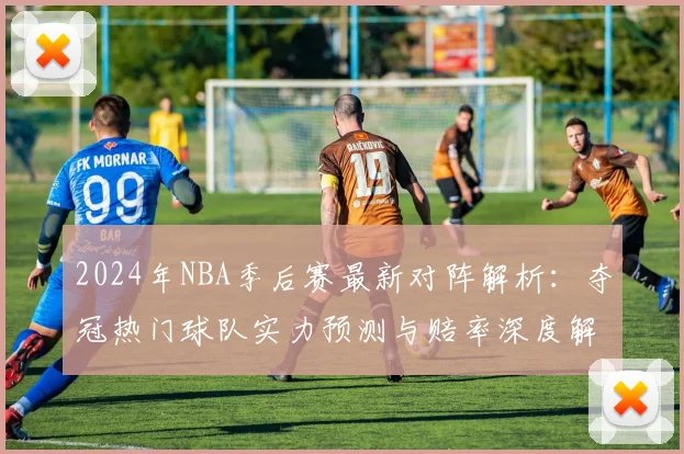 2024年NBA季后赛最新对阵解析：夺冠热门球队实力预测与赔率深度解读