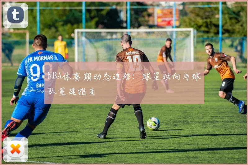 NBA休赛期动态追踪：球星动向与球队重建指南